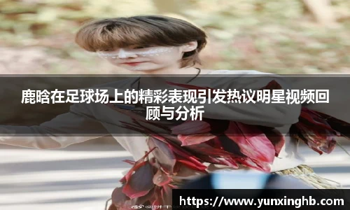 鹿晗在足球场上的精彩表现引发热议明星视频回顾与分析